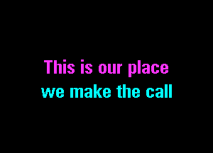 This is our place

we make the call