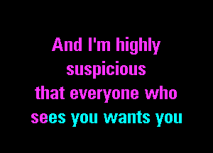 And I'm highly
suspicious

that everyone who
sees you wants you