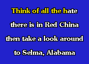 Think of all the hate
there is in Red China
then take a look around

to Selma, Alabama