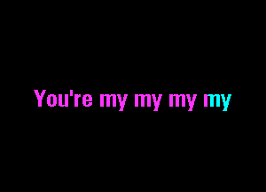 You're my my my my