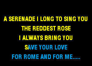 A SERENADE I LONG TO SING YOU
THE REDDEST ROSE
I ALWAYS BRING YOU
SAVE YOUR LOVE
FOR HOME AND FOR ME .....