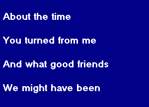 About the time
You turned from me

And what good friends

We might have been