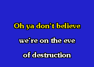 Oh ya don't believe

we're on the eve

of destruction