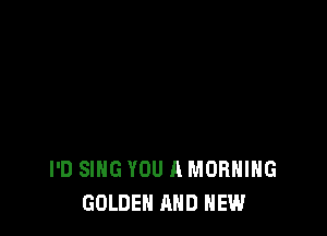 I'D SING YOU A MORNING
GOLDEN AND NEW