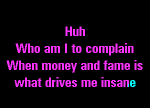 Huh
Who am I to complain
When money and fame is
what drives me insane