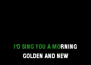 I'D SING YOU A MORNING
GOLDEN AND NEW