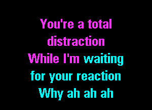You're a total
distraction

While I'm waiting
for your reaction
Why ah ah ah