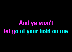 And ya won't

let go of your hold on me