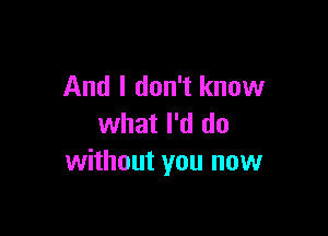 And I don't know

what I'd do
without you now