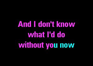 And I don't know

what I'd do
without you now