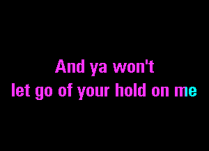 And ya won't

let go of your hold on me