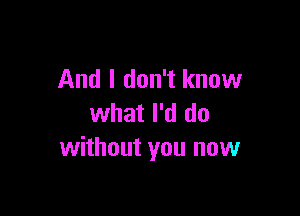 And I don't know

what I'd do
without you now