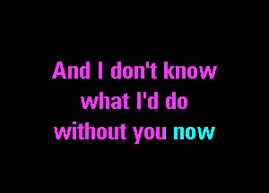 And I don't know

what I'd do
without you now