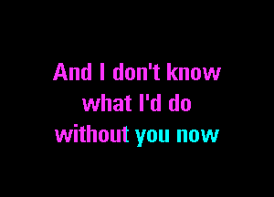 And I don't know

what I'd do
without you now