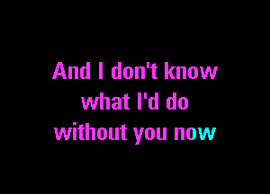 And I don't know

what I'd do
without you now