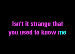Isn't it strange that

you used to know me