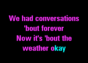 We had conversations
'hout forever

Now it's 'hout the
weather okay