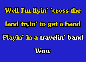 Well I'm flyin' 'cross the
land tryin' to get a hand

Playin' in a travelin' band

Wow