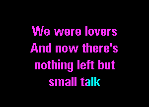 We were lovers
And now there's

nothing left but
small talk