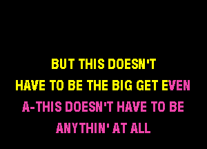 BUT THIS DOESN'T
HAVE TO BE THE BIG GET EVEN
A-THIS DOESN'T HAVE TO BE
AHYTHIH' AT ALL