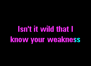 Isn't it wild that I

know your weakness