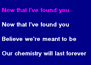 Now that I've found you

Believe we're meant to be

Our chemistry will last forever