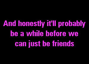 And honestly it'll probably

be a while before we
can just be friends