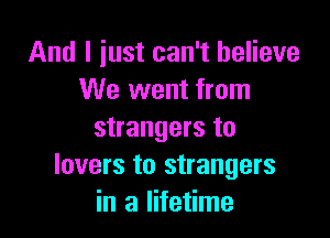 And I just can't believe
We went from

strangers to
lovers to strangers
in a lifetime