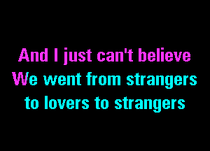 And I just can't believe

We went from strangers
to lovers to strangers