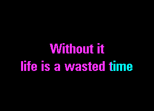 Without it

life is a wasted time