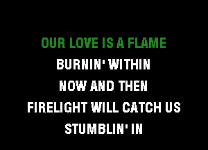 OUR LOVE IS A FLAME
BURNIN' WITHIN
NOW AND THEN

FIRELIGHT WILL CATCH US
STUMBLIH' IH