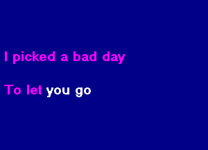 I picked a bad day

To let you go