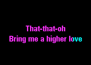 That-that-oh

Bring me a higher love