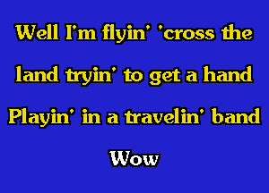 Well I'm flyin' 'cross the
land tryin' to get a hand

Playin' in a travelin' band

Wow