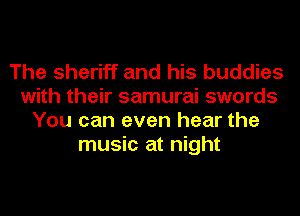 The sheriff and his buddies
with their samurai swords
You can even hear the
music at night