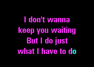 I don't wanna
keep you waiting

But I do iust
what I have to do