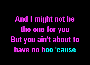 And I might not he
the one for you

But you ain't about to
have no boo 'cause