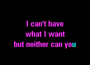 I can't have

what I want
but neither can you