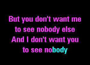 But you don't want me
to see nobody else

And I don't want you
to see nobody