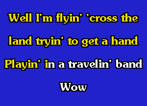 Well I'm flyin' 'cross the
land tryin' to get a hand

Playin' in a travelin' band

Wow