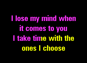 I lose my mind when
it comes to you

I take time with the
ones I choose