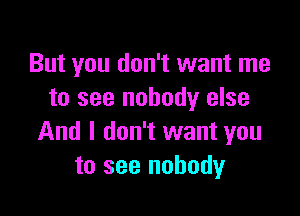 But you don't want me
to see nobody else

And I don't want you
to see nobody