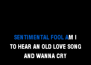 SEHTIMEHTAL FOOL AM I
TO HEAR AN OLD LOVE SONG
AND WANNA CRY