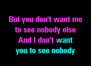 But you don't want me
to see nobody else

And I don't want
you to see nobody