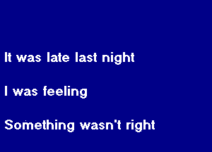 It was late last night

I was feeling

Something wasn't right