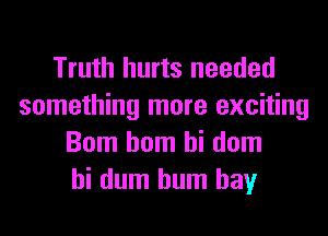 Truth hurts needed
something more exciting
Bom hom hi dom
hi dum hum hay