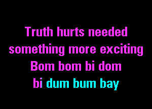 Truth hurts needed
something more exciting
Bom hom hi dom
hi dum hum hay