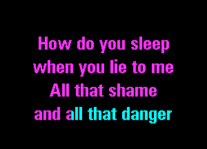 How do you sleep
when you lie to me

All that shame
and all that danger