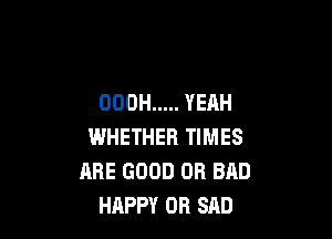 OOOH ..... YEAH

WHETHER TIMES
ARE GOOD OR BAD
HAPPY OR SAD