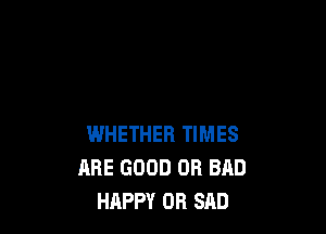 WHETHER TIMES
ARE GOOD 0R BAD
HAPPY OR SAD